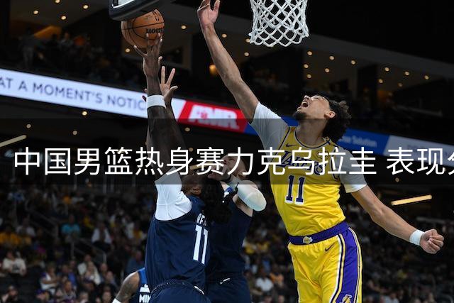 中国男篮热身赛力克乌拉圭 表现分析出炉