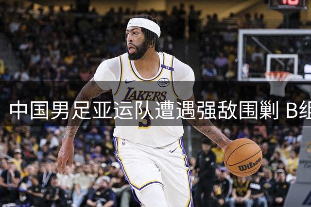 中国男足亚运队遭遇强敌围剿 B组成亚运足球"炼狱战场