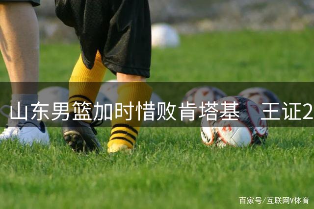 山东男篮加时惜败肯塔基    王证21分成亮点