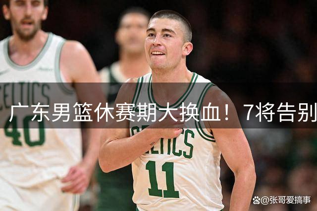 广东男篮休赛期大换血！7将告别双星留队 后场双子星转会风波引关注