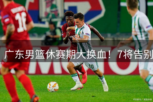 广东男篮休赛期大换血！7将告别双星留队 后场双子星转会风波引关注