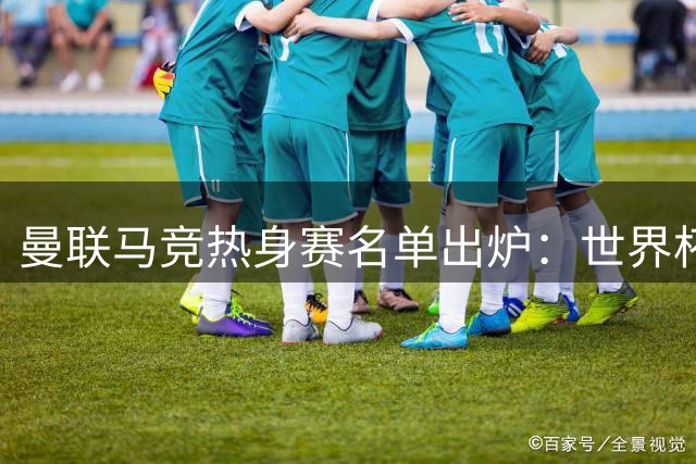 曼联马竞热身赛名单出炉：世界杯国脚归队 四名青训小将遭弃