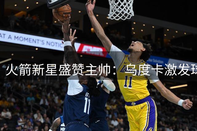 火箭新星盛赞主帅：乌度卡激发球员潜能，打造自由发挥氛围