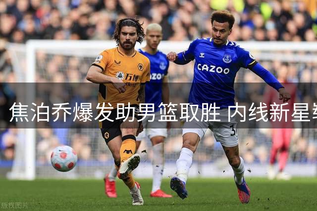 焦泊乔爆发助男篮取胜 内线新星崭露锋芒