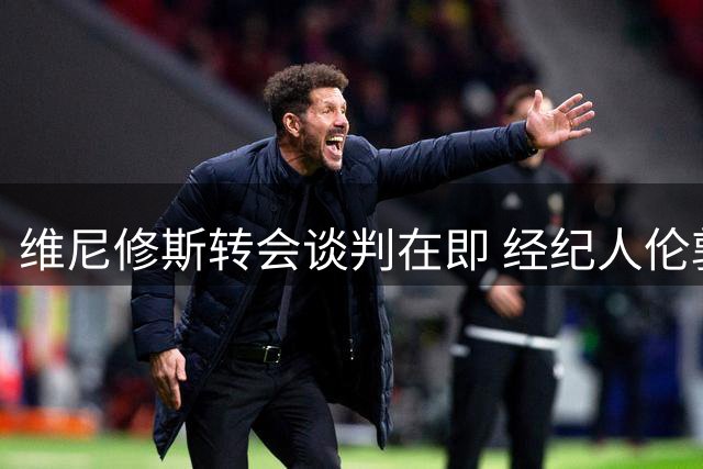 维尼修斯转会谈判在即 经纪人伦敦行引关注