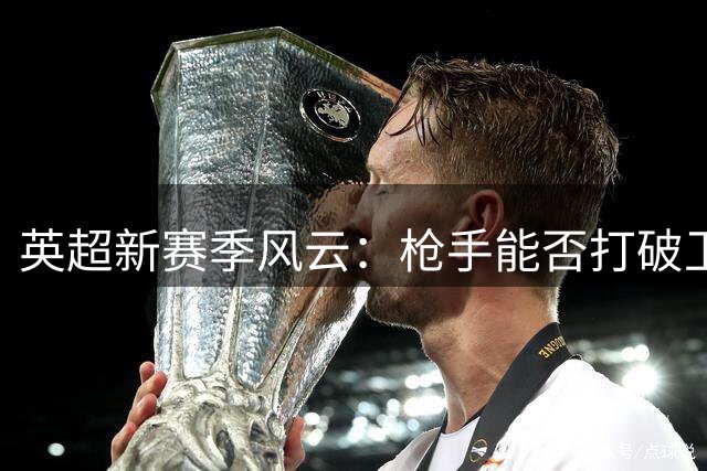 英超新赛季风云：枪手能否打破卫冕魔咒？北伦敦劲旅上演豪购大戏