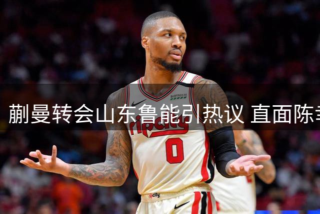 蒯曼转会山东鲁能引热议 直面陈幸同竞争显野心