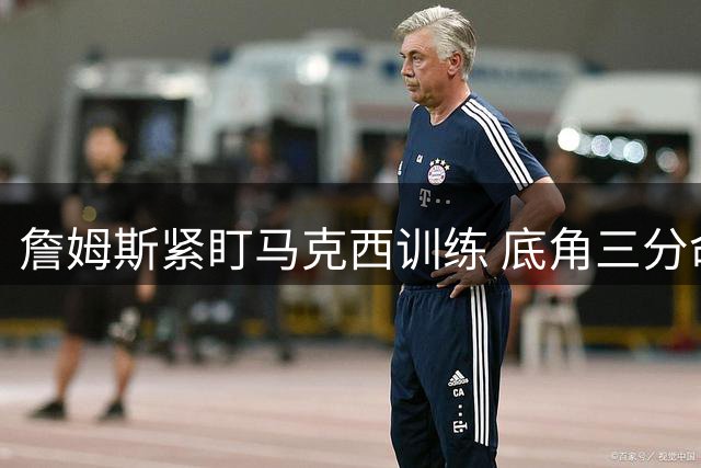 詹姆斯紧盯马克西训练 底角三分命中率惊人