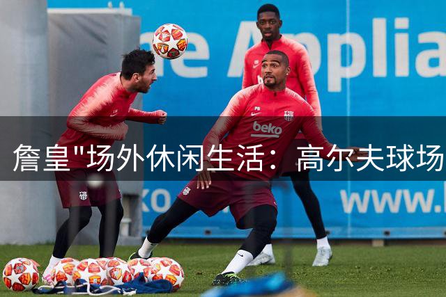詹皇"场外休闲生活：高尔夫球场上的王者风采
