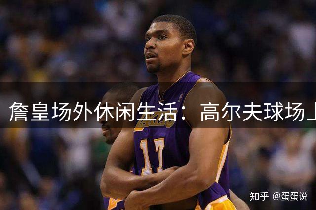 詹皇"场外休闲生活：高尔夫球场上的王者风采