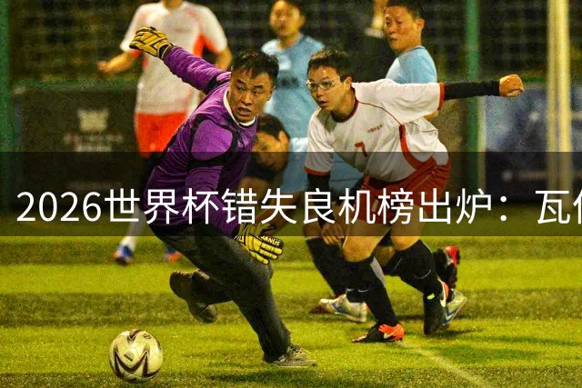2026世界杯错失良机榜出炉：瓦伦西亚C罗领衔