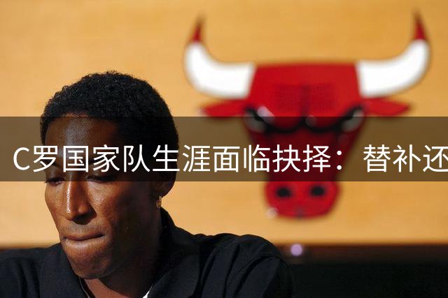 C罗国家队生涯面临抉择：替补还是退役？葡萄牙足球迎来世代更替